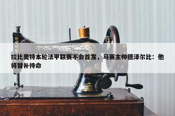 拉比奥特本轮法甲联赛不会首发，马赛主帅德泽尔比：他将替补待命