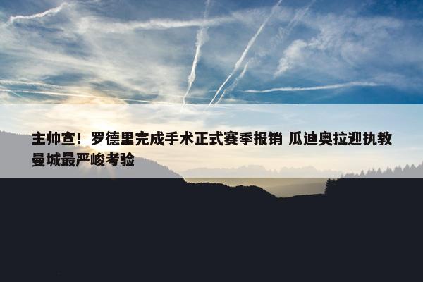 主帅宣！罗德里完成手术正式赛季报销 瓜迪奥拉迎执教曼城最严峻考验