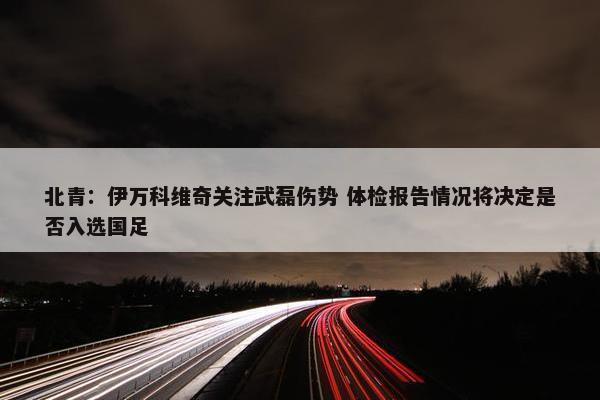 北青：伊万科维奇关注武磊伤势 体检报告情况将决定是否入选国足