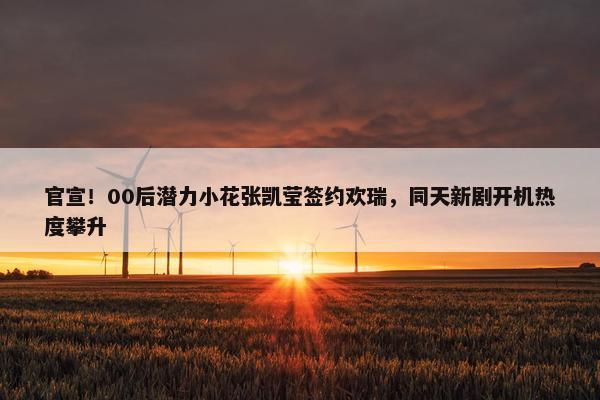 官宣！00后潜力小花张凯莹签约欢瑞，同天新剧开机热度攀升