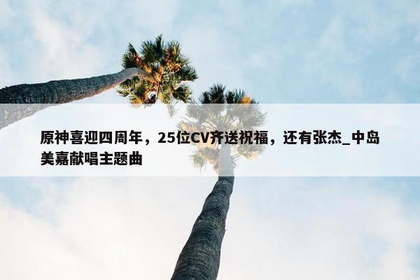 原神喜迎四周年，25位CV齐送祝福，还有张杰_中岛美嘉献唱主题曲