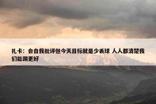 扎卡：会自我批评但今天目标就是少丢球 人人都清楚我们能踢更好