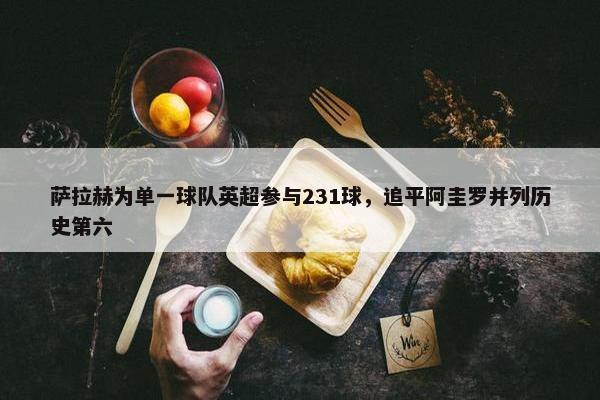 萨拉赫为单一球队英超参与231球，追平阿圭罗并列历史第六