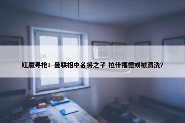 红魔寻枪！曼联相中名将之子 拉什福德或被清洗？