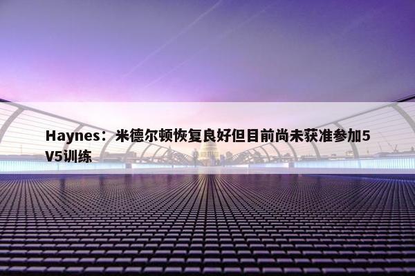 Haynes：米德尔顿恢复良好但目前尚未获准参加5V5训练