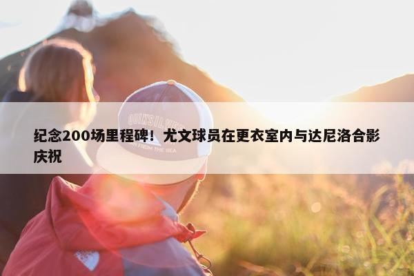 纪念200场里程碑！尤文球员在更衣室内与达尼洛合影庆祝