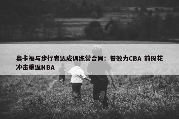 奥卡福与步行者达成训练营合同：曾效力CBA 前探花冲击重返NBA