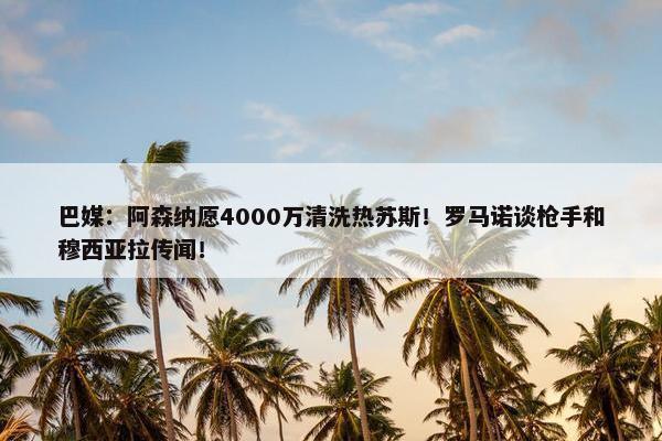 巴媒：阿森纳愿4000万清洗热苏斯！罗马诺谈枪手和穆西亚拉传闻！