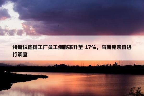 特斯拉德国工厂员工病假率升至 17%，马斯克亲自进行调查