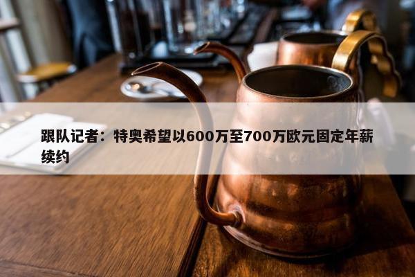 跟队记者：特奥希望以600万至700万欧元固定年薪续约