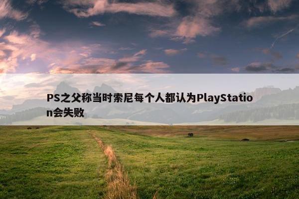 PS之父称当时索尼每个人都认为PlayStation会失败