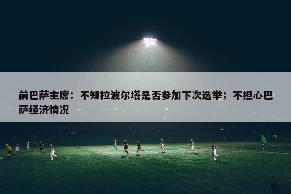 前巴萨主席：不知拉波尔塔是否参加下次选举；不担心巴萨经济情况