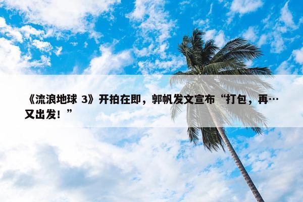 《流浪地球 3》开拍在即，郭帆发文宣布“打包，再…又出发！”