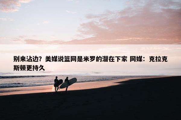 别来沾边？美媒说篮网是米罗的潜在下家 网媒：克拉克斯顿更持久