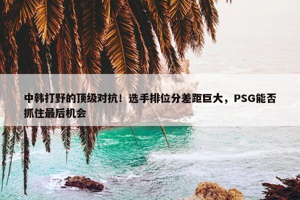 中韩打野的顶级对抗！选手排位分差距巨大，PSG能否抓住最后机会