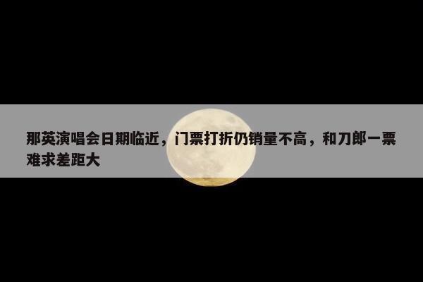 那英演唱会日期临近，门票打折仍销量不高，和刀郎一票难求差距大