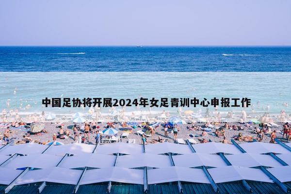 中国足协将开展2024年女足青训中心申报工作