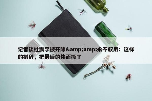 记者谈杜震宇被开除&amp;永不叙用：这样的措辞，把最后的体面撕了