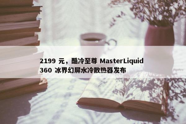 2199 元，酷冷至尊 MasterLiquid 360 冰界幻屏水冷散热器发布