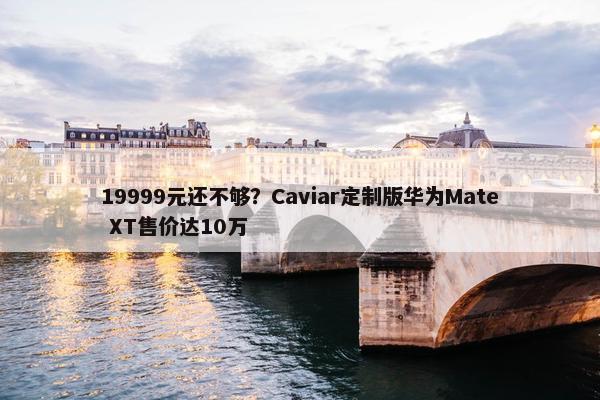 19999元还不够？Caviar定制版华为Mate XT售价达10万