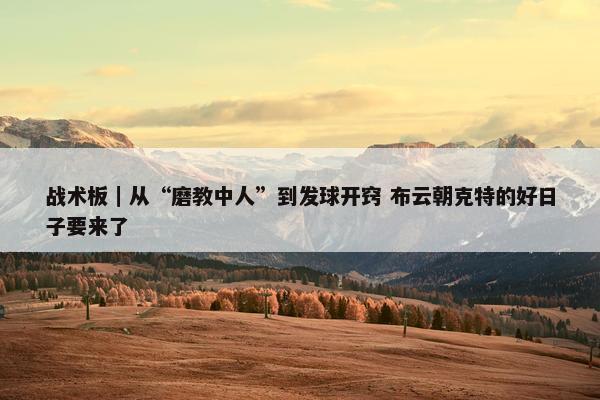 战术板｜从“磨教中人”到发球开窍 布云朝克特的好日子要来了