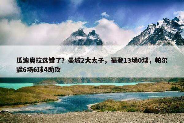 瓜迪奥拉选错了？曼城2大太子，福登13场0球，帕尔默6场6球4助攻