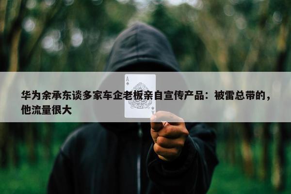 华为余承东谈多家车企老板亲自宣传产品：被雷总带的，他流量很大