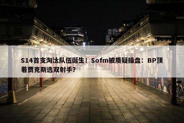 S14首支淘汰队伍诞生！Sofm被质疑操盘：BP顶着贾克斯选双射手？