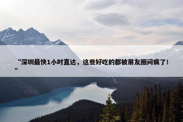 “深圳最快1小时直达，这些好吃的都被朋友圈问疯了！”