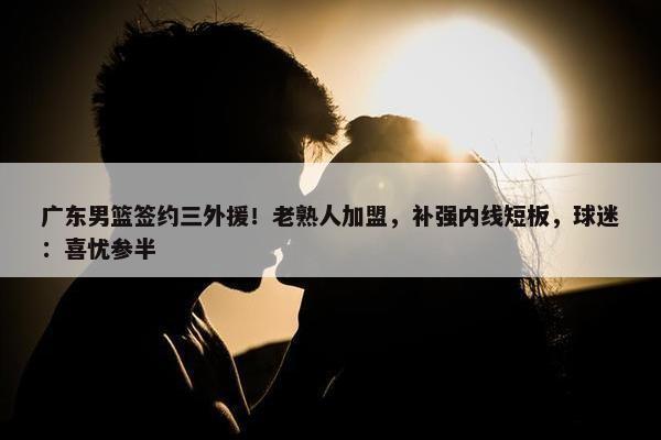 广东男篮签约三外援！老熟人加盟，补强内线短板，球迷：喜忧参半