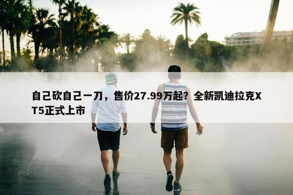 自己砍自己一刀，售价27.99万起？全新凯迪拉克XT5正式上市