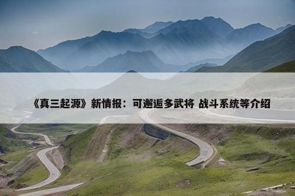 《真三起源》新情报：可邂逅多武将 战斗系统等介绍