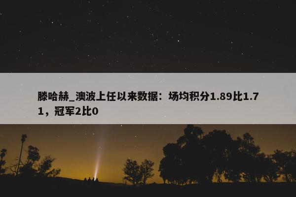 滕哈赫_澳波上任以来数据：场均积分1.89比1.71，冠军2比0