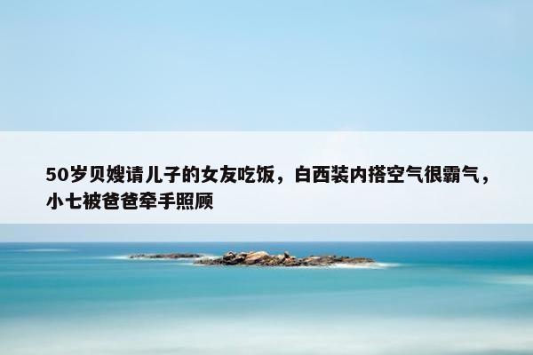 50岁贝嫂请儿子的女友吃饭，白西装内搭空气很霸气，小七被爸爸牵手照顾