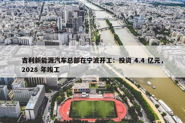 吉利新能源汽车总部在宁波开工：投资 4.4 亿元，2028 年竣工