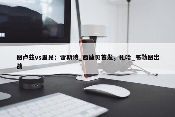 图卢兹vs里昂：雷斯特_西迪贝首发，扎哈_韦勒图出战