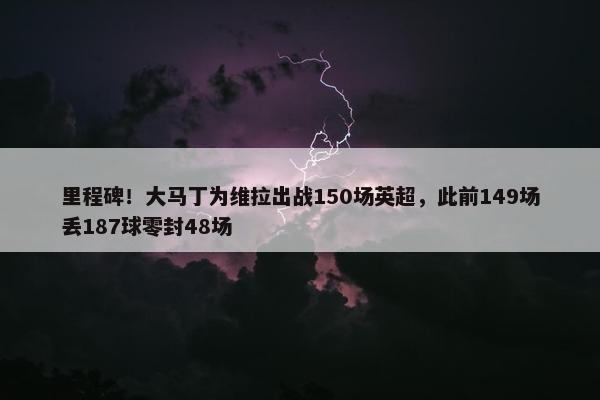 里程碑！大马丁为维拉出战150场英超，此前149场丢187球零封48场