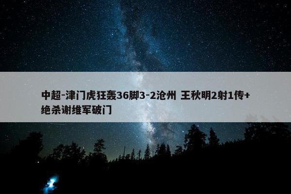 中超-津门虎狂轰36脚3-2沧州 王秋明2射1传+绝杀谢维军破门