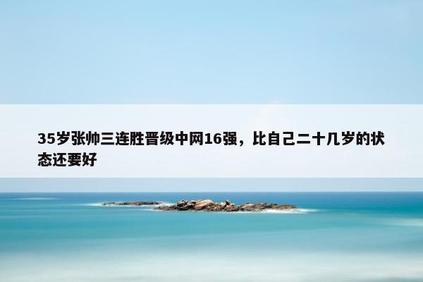 35岁张帅三连胜晋级中网16强，比自己二十几岁的状态还要好