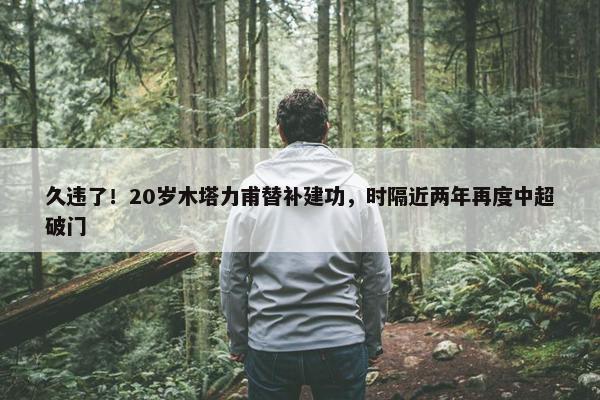 久违了！20岁木塔力甫替补建功，时隔近两年再度中超破门