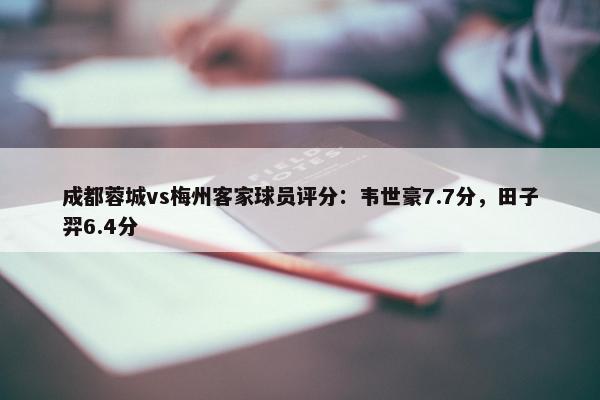 成都蓉城vs梅州客家球员评分：韦世豪7.7分，田子羿6.4分