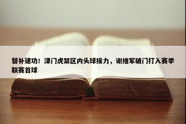 替补建功！津门虎禁区内头球接力，谢维军破门打入赛季联赛首球