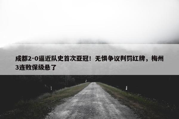 成都2-0逼近队史首次亚冠！无惧争议判罚红牌，梅州3连败保级悬了