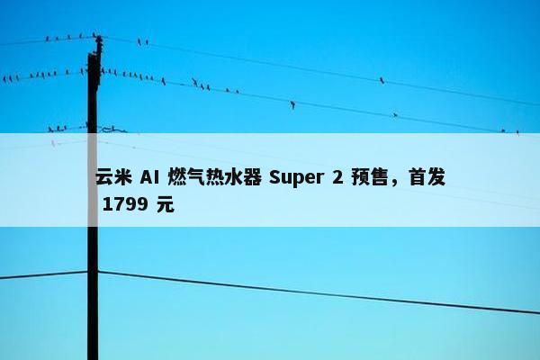 云米 AI 燃气热水器 Super 2 预售，首发 1799 元