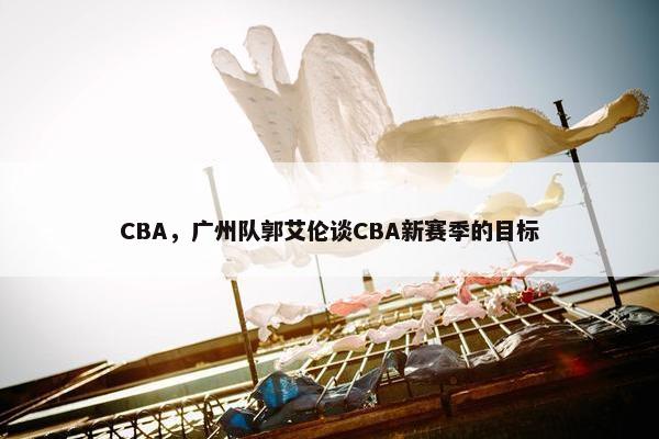 CBA，广州队郭艾伦谈CBA新赛季的目标