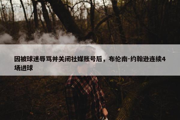 因被球迷辱骂并关闭社媒账号后，布伦南-约翰逊连续4场进球