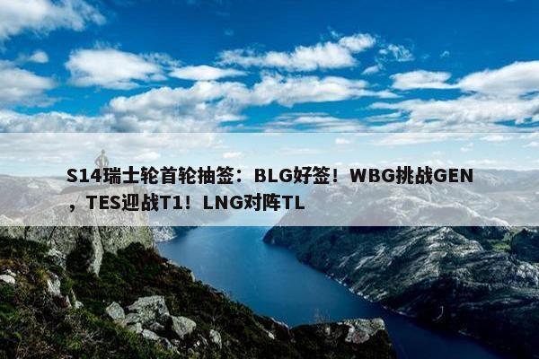 S14瑞士轮首轮抽签：BLG好签！WBG挑战GEN，TES迎战T1！LNG对阵TL