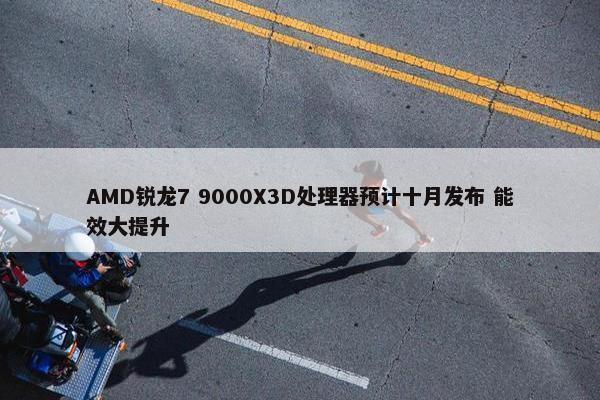 AMD锐龙7 9000X3D处理器预计十月发布 能效大提升