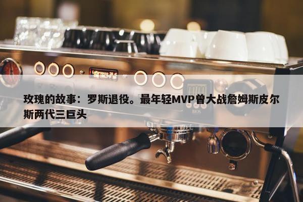 玫瑰的故事：罗斯退役。最年轻MVP曾大战詹姆斯皮尔斯两代三巨头