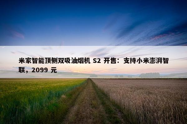 米家智能顶侧双吸油烟机 S2 开售：支持小米澎湃智联，2099 元